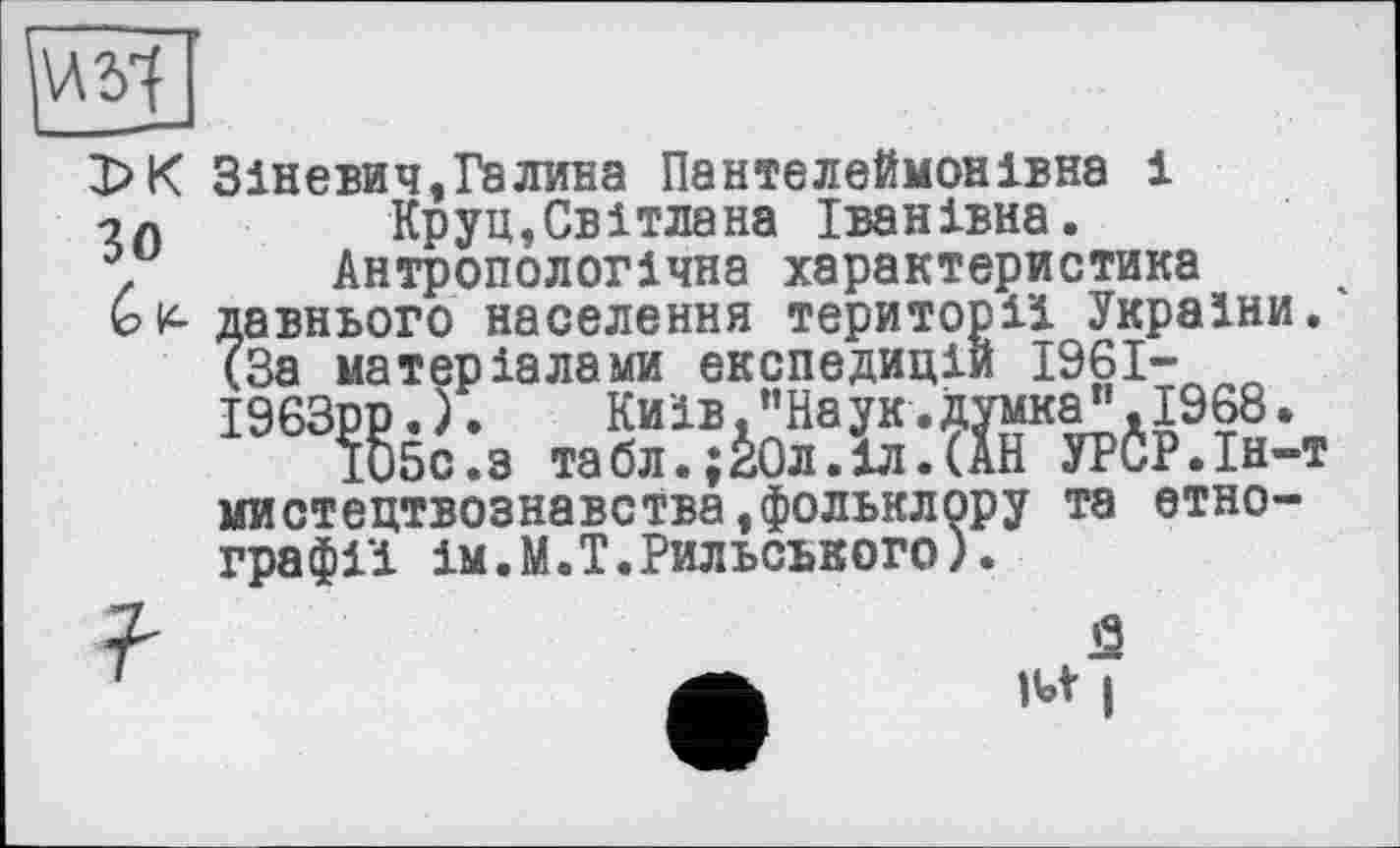 ﻿Х>К Зіневич,Галина Пантелеймонівна і Круц,Світлана Іванівна.
. Антропологічна характеристика
ьк- давнього населення території України. (За матеріалами експедицій 1961-І963рр. ).	Київ.”Наук.думка",1968.
105с.з табл.;І0л.1л.(АН УРСР.Ін-т мистецтвознавства^фольклору та етнографії ім.М.Т.Рильського).
7"	й